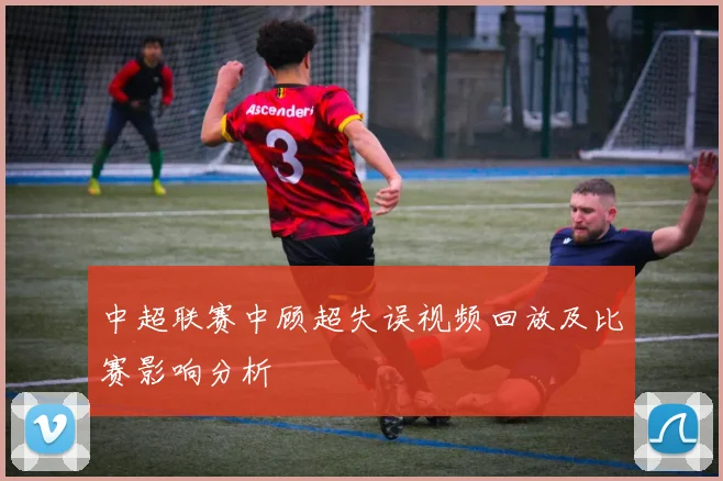 中超联赛中顾超失误视频回放及比赛影响分析