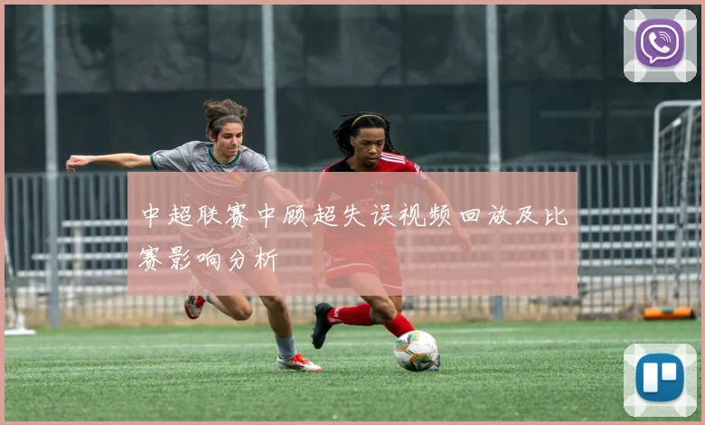 中超联赛中顾超失误视频回放及比赛影响分析